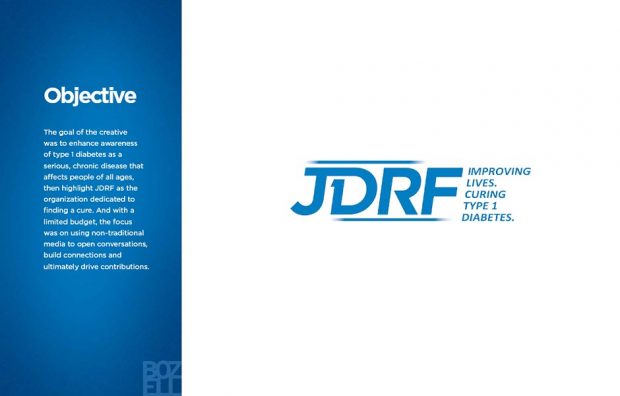The goal of the creative
was to enhance awareness
of type 1 diabetes as a
serious, chronic disease that
affects people of all ages,
then highlight JDRF as the
organization dedicated to
finding a cure. And with a
limited budget, the focus
was on using non-traditional
media to open conversations,
build connections and
ultimately drive contributions.