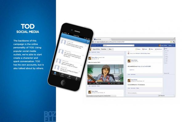 The backbone of this
campaign is the online
personality of TOD. Using
popular social media
outlets, we’re able to start
create a character and
spark conversation. TOD
has his own accounts, but is
also talked about by others.